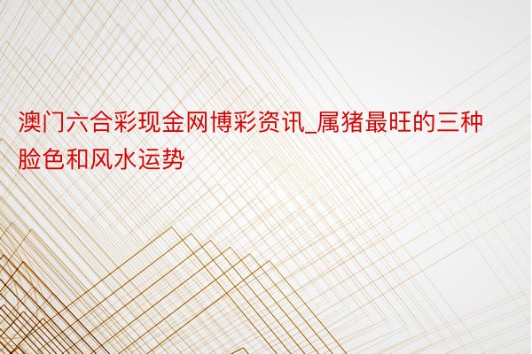 澳门六合彩现金网博彩资讯_属猪最旺的三种脸色和风水运势