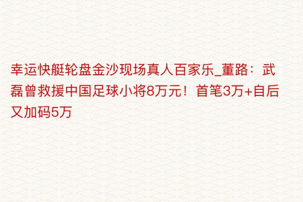 幸运快艇轮盘金沙现场真人百家乐_董路：武磊曾救援中国足球小将8万元！首笔3万+自后又加码5万