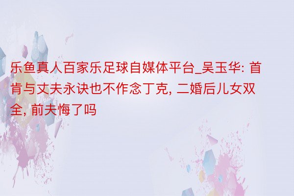 乐鱼真人百家乐足球自媒体平台_吴玉华: 首肯与丈夫永诀也不作念丁克, 二婚后儿女双全, 前夫悔了吗