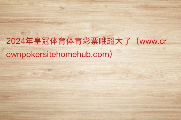 2024年皇冠体育体育彩票哦超大了（www.crownpokersitehomehub.com）