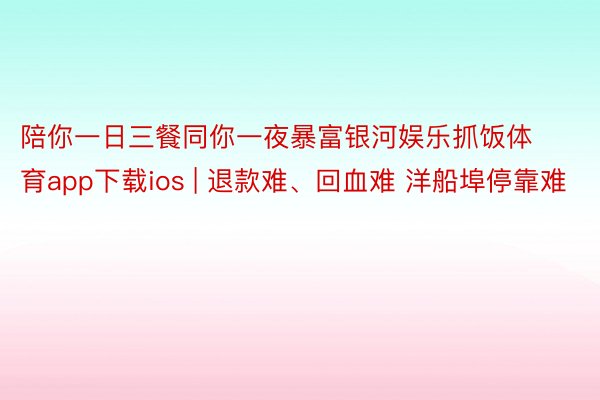 陪你一日三餐同你一夜暴富银河娱乐抓饭体育app下载ios | 退款难、回血难 洋船埠停靠难