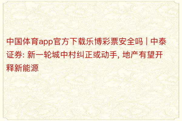 中国体育app官方下载乐博彩票安全吗 | 中泰证券: 新一轮城中村纠正或动手， 地产有望开释新能源