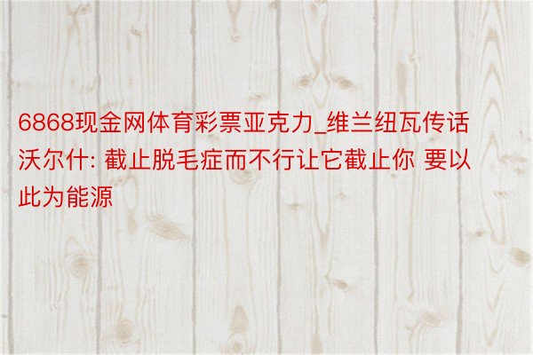 6868现金网体育彩票亚克力_维兰纽瓦传话沃尔什: 截止脱毛症而不行让它截止你 要以此为能源