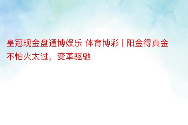 皇冠现金盘通博娱乐 体育博彩 | 阳金得真金不怕火太过，变革驱驰