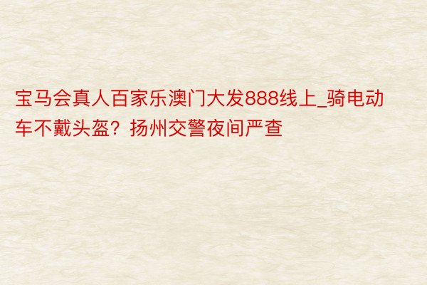 宝马会真人百家乐澳门大发888线上_骑电动车不戴头盔？扬州交警夜间严查