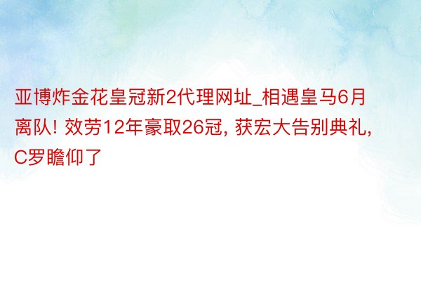 亚博炸金花皇冠新2代理网址_相遇皇马6月离队! 效劳12年豪取26冠, 获宏大告别典礼, C罗瞻仰了