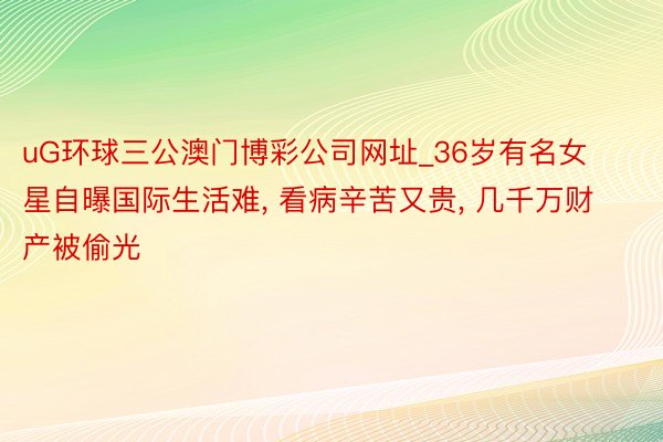 uG环球三公澳门博彩公司网址_36岁有名女星自曝国际生活难, 看病辛苦又贵, 几千万财产被偷光