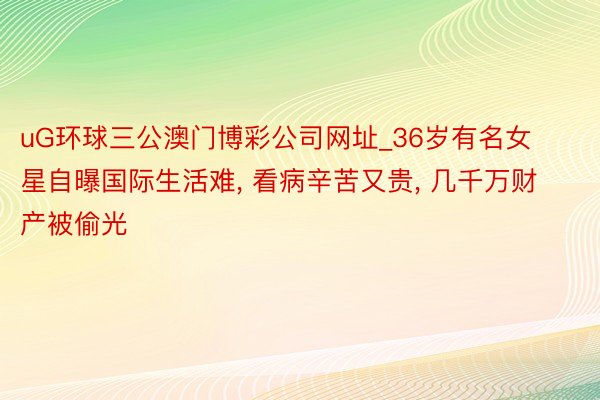 uG环球三公澳门博彩公司网址_36岁有名女星自曝国际生活难， 看病辛苦又贵， 几千万财产被偷光