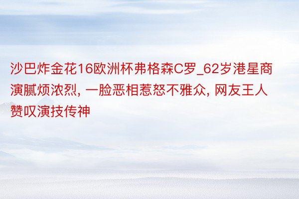沙巴炸金花16欧洲杯弗格森C罗_62岁港星商演腻烦浓烈, 一脸恶相惹怒不雅众, 网友王人赞叹演技传神