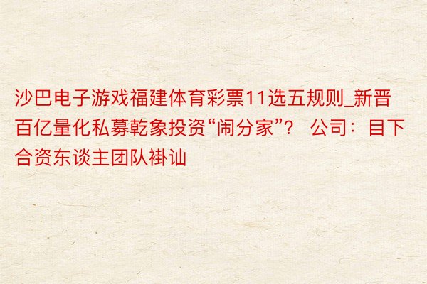 沙巴电子游戏福建体育彩票11选五规则_新晋百亿量化私募乾象投资“闹分家”？ 公司：目下合资东谈主团队褂讪