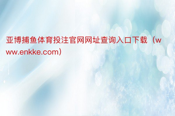 亚博捕鱼体育投注官网网址查询入口下载（www.enkke.com）