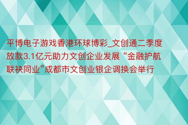 平博电子游戏香港环球博彩_文创通二季度放款3.1亿元助力文创企业发展 “金融护航 联袂同业”成都市文创业银企调换会举行