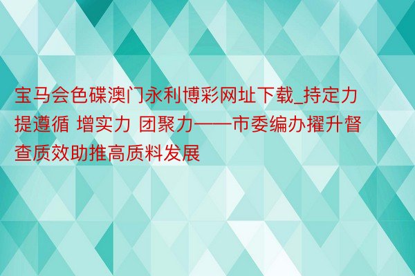 宝马会色碟澳门永利博彩网址下载_持定力 提遵循 增实力 团聚力——市委编办擢升督查质效助推高质料发展