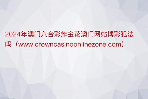 2024年澳门六合彩炸金花澳门网站博彩犯法吗（www.crowncasinoonlinezone.com）