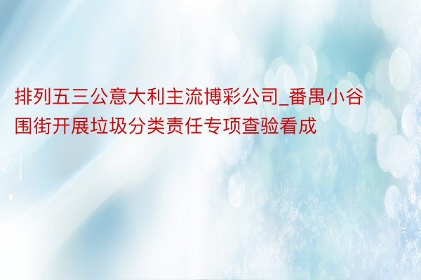 排列五三公意大利主流博彩公司_番禺小谷围街开展垃圾分类责任专项查验看成