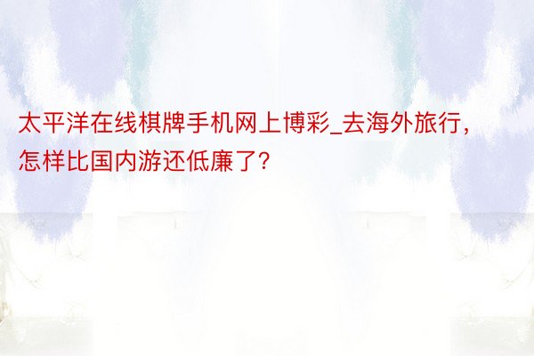 太平洋在线棋牌手机网上博彩_去海外旅行，怎样比国内游还低廉了？