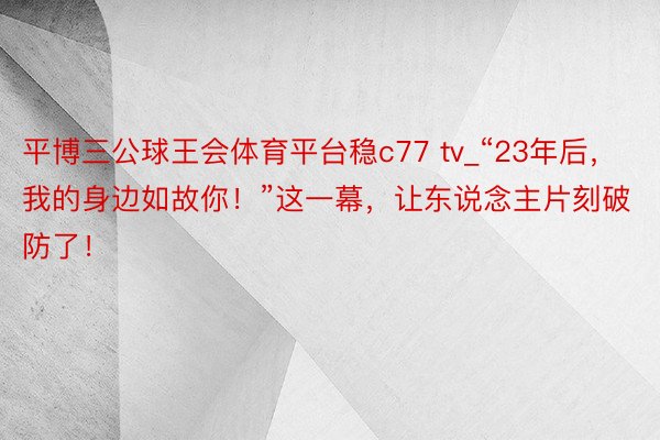 平博三公球王会体育平台稳c77 tv_“23年后，我的身边如故你！”这一幕，让东说念主片刻破防了！