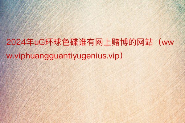2024年uG环球色碟谁有网上赌博的网站（www.viphuangguantiyugenius.vip）