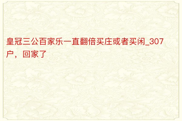 皇冠三公百家乐一直翻倍买庄或者买闲_307户，回家了