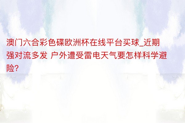 澳门六合彩色碟欧洲杯在线平台买球_近期强对流多发 户外遭受雷电天气要怎样科学避险？