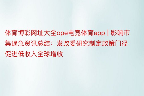 体育博彩网址大全ope电竞体育app | 影响市集遑急资讯总结：发改委研究制定政策门径 促进低收入全球增收