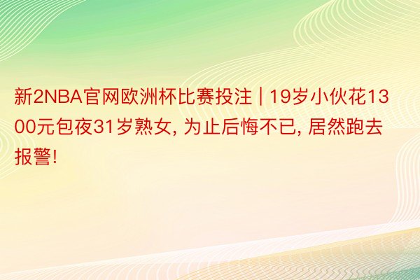 新2NBA官网欧洲杯比赛投注 | 19岁小伙花1300元包夜31岁熟女, 为止后悔不已, 居然跑去报警!