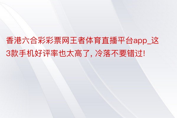 香港六合彩彩票网王者体育直播平台app_这3款手机好评率也太高了， 冷落不要错过!