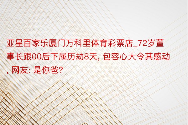亚星百家乐厦门万科里体育彩票店_72岁董事长跟00后下属历劫8天, 包容心大令其感动, 网友: 是你爸?