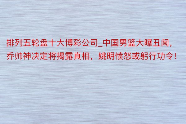 排列五轮盘十大博彩公司_中国男篮大曝丑闻，乔帅神决定将揭露真相，姚明愤怒或躬行功令！