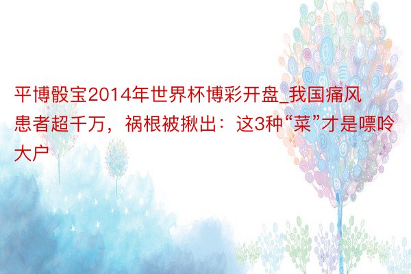 平博骰宝2014年世界杯博彩开盘_我国痛风患者超千万，祸根被揪出：这3种“菜”才是嘌呤大户