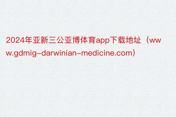 2024年亚新三公亚博体育app下载地址（www.gdmig-darwinian-medicine.com）