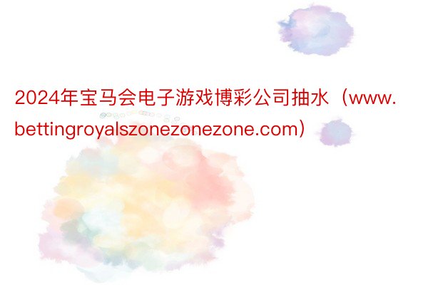 2024年宝马会电子游戏博彩公司抽水（www.bettingroyalszonezonezone.com）