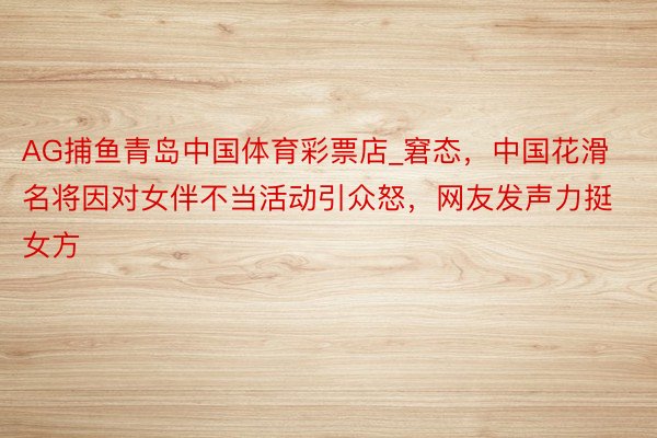 AG捕鱼青岛中国体育彩票店_窘态，中国花滑名将因对女伴不当活动引众怒，网友发声力挺女方