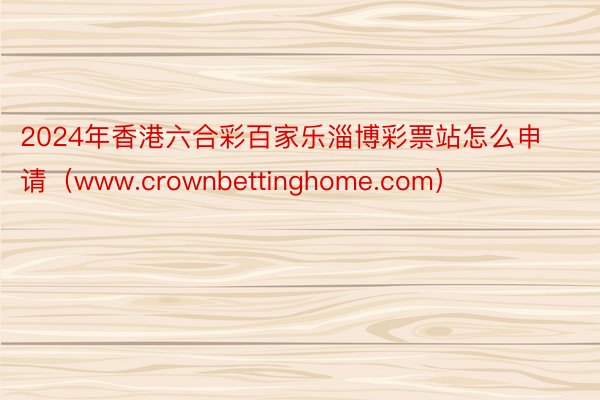 2024年香港六合彩百家乐淄博彩票站怎么申请（www.crownbettinghome.com）