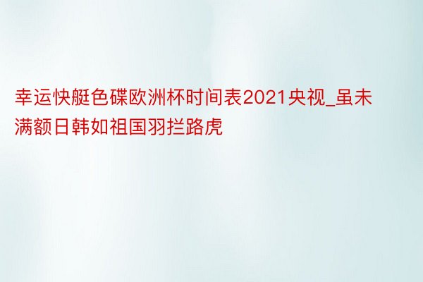 幸运快艇色碟欧洲杯时间表2021央视_虽未满额日韩如祖国羽拦路虎
