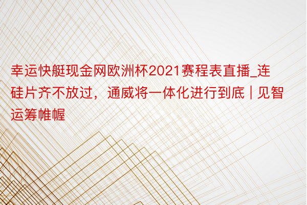 幸运快艇现金网欧洲杯2021赛程表直播_连硅片齐不放过，通威将一体化进行到底 | 见智运筹帷幄