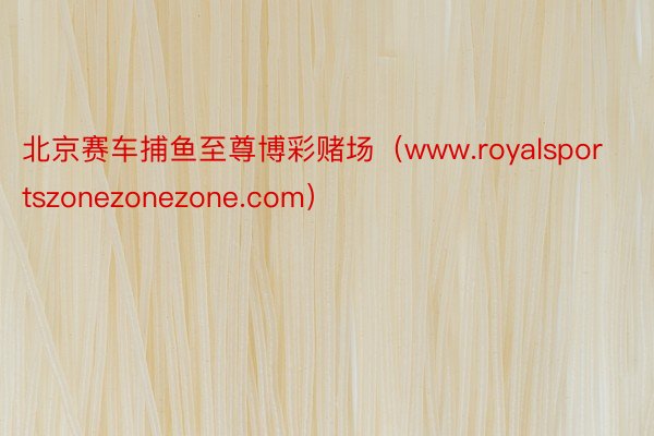 北京赛车捕鱼至尊博彩赌场（www.royalsportszonezonezone.com）