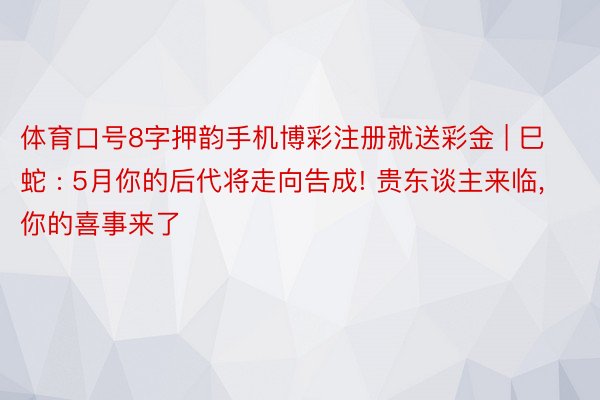 体育口号8字押韵手机博彩注册就送彩金 | 巳蛇 : 5月你的后代将走向告成! 贵东谈主来临, 你的喜事来了