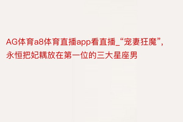 AG体育a8体育直播app看直播_“宠妻狂魔”, 永恒把妃耦放在第一位的三大星座男