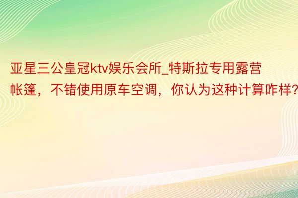 亚星三公皇冠ktv娱乐会所_特斯拉专用露营帐篷，不错使用原车空调，你认为这种计算咋样？