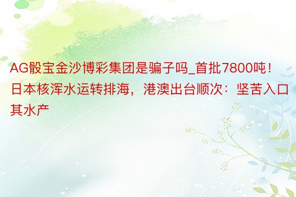AG骰宝金沙博彩集团是骗子吗_首批7800吨！日本核浑水运转排海，港澳出台顺次：坚苦入口其水产