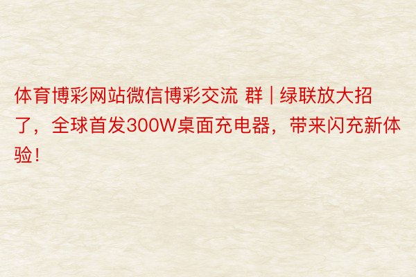 体育博彩网站微信博彩交流 群 | 绿联放大招了，全球首发300W桌面充电器，带来闪充新体验！