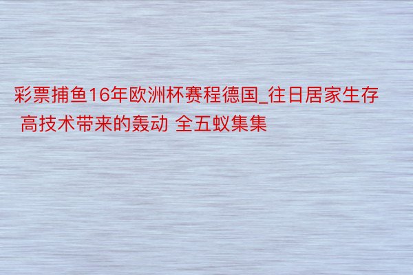 彩票捕鱼16年欧洲杯赛程德国_往日居家生存 高技术带来的轰动 全五蚁集集