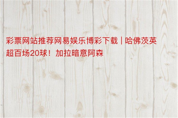 彩票网站推荐网易娱乐博彩下载 | 哈佛茨英超百场20球！加拉暗意阿森