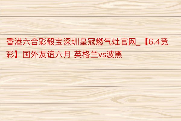 香港六合彩骰宝深圳皇冠燃气灶官网_【6.4竞彩】国外友谊六月 英格兰vs波黑