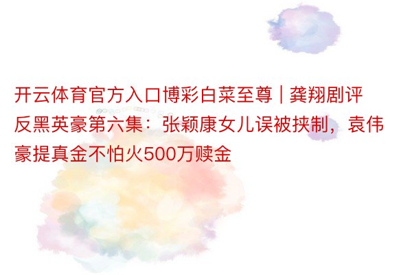 开云体育官方入口博彩白菜至尊 | 龚翔剧评反黑英豪第六集：张颖康女儿误被挟制，袁伟豪提真金不怕火500万赎金
