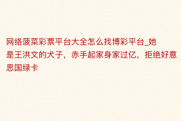 网络菠菜彩票平台大全怎么找博彩平台_她是王洪文的犬子，赤手起家身家过亿，拒绝好意思国绿卡
