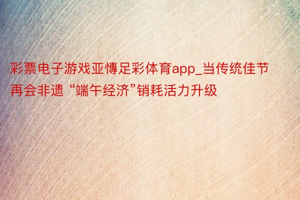 彩票电子游戏亚慱足彩体育app_当传统佳节再会非遗 “端午经济”销耗活力升级