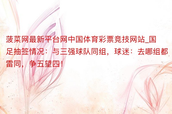 菠菜网最新平台网中国体育彩票竞技网站_国足抽签情况：与三强球队同组，球迷：去哪组都雷同，争五望四！