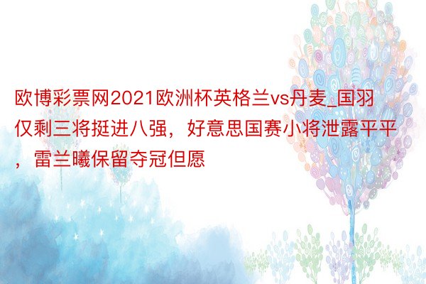 欧博彩票网2021欧洲杯英格兰vs丹麦_国羽仅剩三将挺进八强，好意思国赛小将泄露平平，雷兰曦保留夺冠但愿